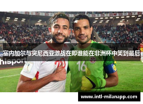 塞内加尔与突尼西亚激战在即谁能在非洲杯中笑到最后