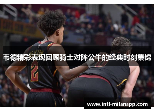 韦德精彩表现回顾骑士对阵公牛的经典时刻集锦